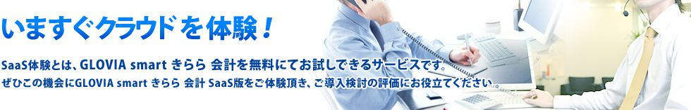 いますぐクラウド体験！SaaS体験とは、GLOVIA smart きらら 会計・人事給与を無料にてお試しできるサービスです。ぜひこの機会にGLOVIA smart きらら 会計・人事給与 SaaS版をご体験頂き、ご導入検討の評価にお役立てください 。